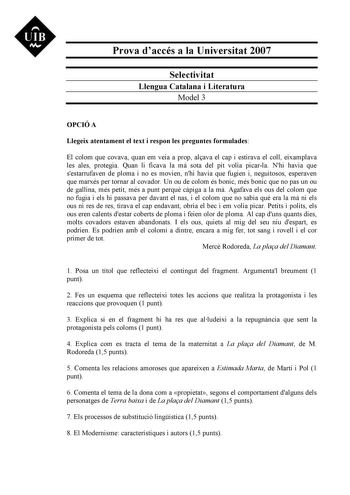 UIB M Prova daccés a la Universitat 2007 Selectivitat Llengua Catalana i Literatura Model 3 OPCIÓ A Llegeix atentament el text i respon les preguntes formulades El colom que covava quan em veia a prop alava el cap i estirava el coll eixamplava les ales protegia Quan li ficava la m sota del pit volia picarla Nhi havia que sestarrufaven de ploma i no es movien nhi havia que fugien i neguitosos esperaven que marxés per tornar al covador Un ou de colom és bonic més bonic que no pas un ou de gallina…