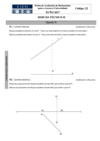 Proba de Avaliación do Bacharelato para o Acceso á Universidade XUÑO 2017 Código 22 DEBUXO TÉCNICO II Opción A A1 CURVAS CÓNICAS Cualificación 300 puntos Dibuja la parábola de directriz d y foco F Traza una recta tangente a la misma paralela a la recta dada t Debuxa a parábola de directriz d e foco F Traza unha recta tanxente á mesma paralela á recta dada t t PEGAR AQUÍ CABECEIRA F d A2 SISTEMA DIÉDRICO Cualificación 350 puntos Dibuja las proyecciones del triángulo equilátero de lado AB y que c…