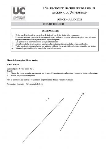 uc UNIVERSIDAD DE CANTABRIA EVALUACIÓN DE BACHILLERATO PARA EL ACCESO A LA UNIVERSIDAD LOMCE  JULIO 2021 DIBUJO TÉCNICO INDICACIONES 1 El alumno deberá realizar un máximo de 4 ejercicios de los 8 ejercicios propuestos 2 Si se resuelven más ejercicios de los necesarios para realizar el examen sólo se corregirán los 4 primeros según el orden en el que se presenten las hojas entregadas 3 Los ejercicios se resolverán sobre la hoja del enunciado 4 No se borrarán las construcciones auxiliares Se dest…