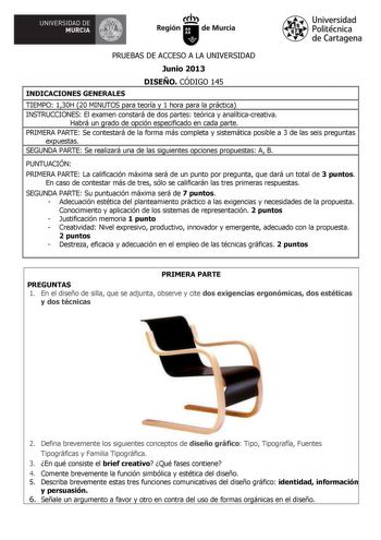 UNIVERSIDAD DE  MURCIA  Ith Región de Murcia Universidad Politécnica de Cartagena PRUEBAS DE ACCESO A LA UNIVERSIDAD Junio 2013 DISEÑO CÓDIGO 145 INDICACIONES GENERALES TIEMPO 130H 20 MINUTOS para teoría y 1 hora para la práctica INSTRUCCIONES El examen constará de dos partes teórica y analíticacreativa Habrá un grado de opción especificado en cada parte PRIMERA PARTE Se contestará de la forma más completa y sistemática posible a 3 de las seis preguntas expuestas SEGUNDA PARTE Se realizará una …