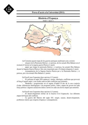 Prova daccés a la Universitat 2011 Histria dEspanya Model 3 Opció A 1a Comenta aquest mapa de les guerres púniques analitzant com a mínim  situació de la Península Ibrica i si pertoca de les actuals Illes Balears en el moment diniciarse la segona guerra Púnica 1 punt  paper que tingué la península Ibrica i si pertoca les actuals Illes Balears durant la Segona Guerra Púnica i fets més importants que shi desenvoluparen 1 punt  conseqncies de la Segona Guerra Púnica per a la Península Ibrica i si …