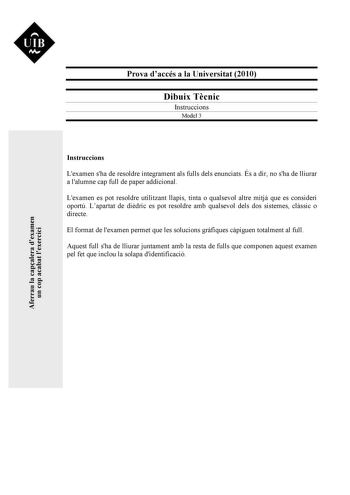 UIB M Prova daccés a la Universitat 2010 Dibuix Tcnic Instruccions Model 3 Instruccions Lexamen sha de resoldre íntegrament als fulls dels enunciats És a dir no sha de lliurar a lalumne cap full de paper addicional Lexamen es pot resoldre utilitzant llapis tinta o qualsevol altre mitj que es consideri oportú Lapartat de didric es pot resoldre amb qualsevol dels dos sistemes clssic o directe El format de lexamen permet que les solucions grfiques cpiguen totalment al full Aquest full sha de lliur…