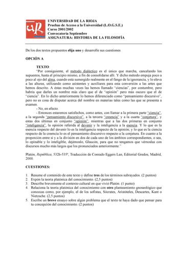 UNIVERSIDAD DE LA RIOJA Pruebas de Acceso a la Universidad LOGSE Curso 20012002 Convocatoria Septiembre ASIGNATURA HISTORIA DE LA FILOSOFÍA De los dos textos propuestos elija uno y desarrolle sus cuestiones OPCIÓN A TEXTO Por consiguiente el método dialéctico es el único que marcha cancelando los supuestos hasta el principio mismo a fin de consolidarse allí Y dicho método empuja poco a poco al ojo del alma cuando está sumergido realmente en el fango de la ignorancia y lo eleva a las alturas uti…