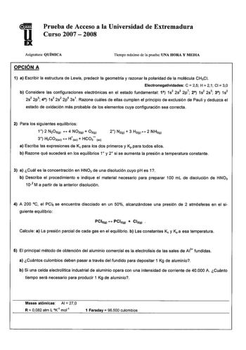 Prueba de Acceso a la Universidad de Extremadura Curso 2007  2008 Asignatura QUÍMICA Tiempo máximo de la prueba UNA HORA Y MEDIA OPCIÓN A 1 a Escribir la estructura de Lewis predecir la geometría y razonar la polaridad de la molécula CH3CI Electronegatlvldades C 25 H 2 1 CI 30 b Considere las configuraciones electrónicas en el estado fundamental 1 1s2 2s2 2p7 2 1s2 2s3 3 1s2 2s2 2p5 4 1s2 2s2 2p6 3s1 Razone cuáles de ellas cumplen el principio de exclusión de Pauli y deduzca el estado de oxidac…