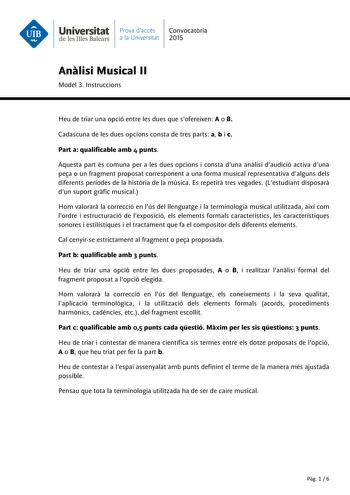 Universitat Prava daccés Convocatria de les Illes Balears a la Universitat 2015 Anlisi Musical II Model 3 Instruccions Heu de triar una opció entre les dues que sofereixen A o B Cadascuna de les dues opcions consta de tres parts a b i c Part a qualificable amb 4 punts Aquesta part és comuna per a les dues opcions i consta duna anlisi daudició activa duna pea o un fragment proposat corresponent a una forma musical representativa dalguns dels diferents períodes de la histria de la música Es repet…