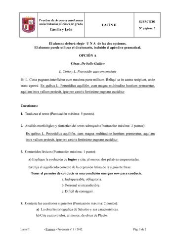 Pruebas de Acceso a enseñanzas universitarias oficiales de grado Castilla y León LATÍ II EJERCICIO  páginas 2 El alumno deberá elegir U A de las dos opciones El alumno puede utilizar el diccionario incluido el apéndice gramatical OPCIÓ A César De bello Gallico L Cotta y L Petrosidio caen en combate Ibi L Cotta pugnans interficitur cum maxima parte militum Reliqui se in castra recipiunt unde erant egressi Ex quibus L Petrosidius aquilifer cum magna multitudine hostium premeretur aquilam intra va…