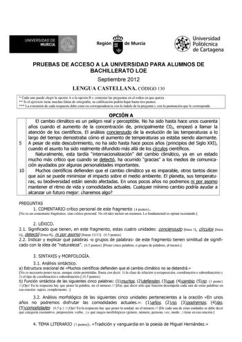 119 1 UNIVERSIDAD DE MURCIA  Ih Región de Murcia Universidad Politécnica de Cartagena PRUEBAS DE ACCESO A LA UNIVERSIDAD PARA ALUMNOS DE BACHILLERATO LOE Septiembre 2012 LENGUA CASTELLANA CÓDIGO 130  Cada uno puede elegir la opción A o la opción B y contestar las preguntas en el orden en que quiera  Si el ejercicio tiene muchas faltas de ortografía su calificación podría bajar hasta tres puntos  La extensión de cada respuesta debe estar en correspondencia con la índole de la pregunta y con la p…