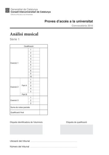 M Generalitat de Catalunya W Consell lnteruniversitari de Catalunya Oficina dAccés a la Universitat Proves daccés a la universitat Convocatria 2016 Anlisi musical Srie 1 Exercici 1 Exercici 2 Exercici 3 Qualificació 1 2 3 4 5 6 7 8 9 10 1 2 Part A 3 4 5 Part B 1 2 3 Suma de notes parcials Qualificació final Etiqueta identificadora de lalumnea Etiqueta de qualificació Ubicació del tribunal  Número del tribunal  Aquesta prova consta de tres exercicis i siniciar amb les audicions en qu es basen le…