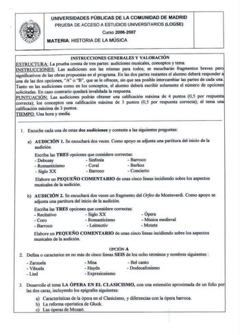 UNIVERSIDADES PÚBLICAS DE LA COMUNIDAD DE MADRID PRUEBA DE ACCESO A ESTUDIOS UNIVERSITARIOS LOGSE Curso 20062007 MATERIA HISTORIA DE LA MÚSICA I NSTRUCCIONES GENERALES Y VALORACJÓN ESTRUCTURA La prueba consta de tres partes audiciones musicales conceptos y tema INSTRUCCIONES Las audiciones son las mismas para todos se escucharán fragmentos breves pero significativos de las obras propuestas en el programa En las dos partes restantes el alumno deberá responder a una de las dos opciones A o B que …