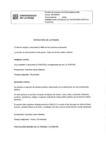 UNIVERSIDAD DE LA RIOJA Prueba de Acceso a la Universidad LOE Curso 20142015 Convocatoria  Julio ASIGNA TURATÉCNICAS DE EXPRESIÓN GRÁFICOPLÁSTICA ESTRUCTURA DE LA PRUEBA El alumno elegirá y responderá a UNA de las opciones propuestas La prueba se estructurará en dos partes Cada una de las cuales contiene PRIMERA PARTE Una cuestión a desarrollar 2 PUNTOS y 4 preguntas tipo test 2 PUNTOS Puntuación 4 puntos como máximo Tiempo asignado 15 minutos SEGUNDA PARTE Se plantea un ejercicio de carácter p…