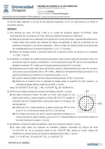 Universidad 1111111 IJ1  Zaragoza 1 S42 PRUEBA DE ACCESO A LA UNIVERSIDAD CONVOCATORIA DE SEPTIEMBRE DE 2012 EJERCICIO DE FÍSICA TIEMPO DISPONIBLE 1 hora 30 minutos PUNTUACIÓN QUE SE OTORGARÁ A ESTE EJERCICIO véanse las distintas partes del examen El alumno debe responder a una de las dos opciones propuestas A o B En cada pregunta se señala la puntuación máxima OPCIÓN A 1 Una partícula de masa m  25 g  unida a un muelle de constante elástica k  10 Nm  oscila armónicamente con una amplitud de 4 …