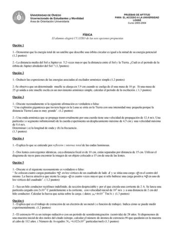 UNIVERSIDAD DE OVIEDO Vicerrectorado de Estudiantes y Movilidad Área de Orientación Universitaria PRUEBAS DE APTITUD PARA EL ACCESO A LA UNIVERSIDAD LOGSE Curso 20032004 Opción 1 FÍSICA El alumno elegirá CUATRO de las seis opciones propuestas 1 Demostrar que la energía total de un satélite que describe una órbita circular es igual a la mitad de su energía potencial 12 puntos 2 La distancia media del Sol a Júpiter es 52 veces mayor que la distancia entre el Sol y la Tierra Cuál es el período de …