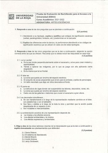 UNIVERSIDAD DE LA RIOJA Prueba de Evaluación de Bachillerato para el Acceso a la Universidad EBAU Curso Académico 20212022 ASIGNATURA ARTES ESCÉNICAS 1 Responde a una de las dos preguntas que se plantean a continuación 25 puntos 11  Atendiendo a su tipología explica y justifica qué códigos de significación escénica verbal paralingístico kinésico etc predominan en la zarzuela 12 Explica las diferencias entre la danza y la performance atendiendo a los códigos de significación escénica que se util…