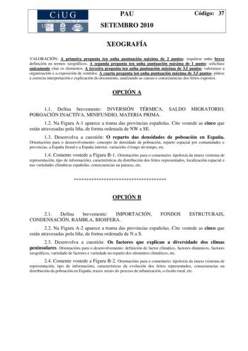 CiUG COMI IÓ INTERUNIVER ITARIA DE GALI IA PAU SETEMBRO 2010 Código 37 XEOGRAFÍA VALORACIÓN A primeira pregunta ten unha puntuación máxima de 2 puntos requírese unha breve definición en termos xeográficos A segunda pregunta ten unha puntuación máxima de 1 punto solicítase unicamente citar os elementos A terceira pregunta ten unha puntuación máxima de 35 puntos valorarase a organización e a exposición de contidos A cuarta pregunta ten unha puntuación máxima de 35 puntos pídese a correcta interpr…