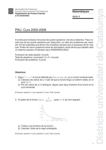 Districte universitari de Catalunya Generalitat de Catalunya Consell Interuniversitari de Catalunya Organització de Proves dAccés a la Universitat Matemtiques srie 4 PAU Curs 20052006 A continuació trobareu lenunciat de quatre qestions i de dos problemes Trieu només tres de les quatre qestions per respondre i un dels dos problemes per resoldre En les respostes que doneu heu dexplicar sempre qu us proposeu de fer i per qu Podeu fer servir qualsevol mena de calculadora llevat de les que treballin…