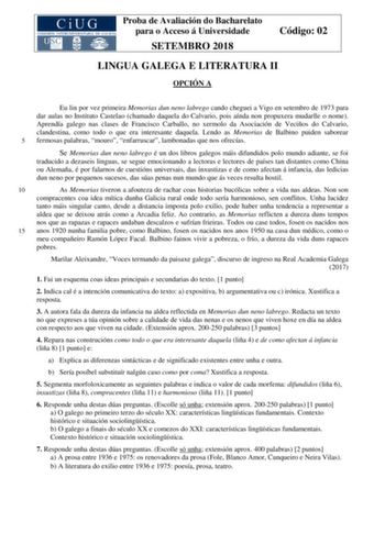 Proba de Avaliación do Bacharelato para o Acceso á Universidade SETEMBRO 2018 Código 02 LINGUA GALEGA E LITERATURA II OPCIÓN A Eu lin por vez primeira Memorias dun neno labrego cando cheguei a Vigo en setembro de 1973 para dar aulas no Instituto Castelao chamado daquela do Calvario pois aínda non propuxera mudarlle o nome Aprendía galego nas clases de Francisco Carballo no xermolo da Asociación de Veciños do Calvario clandestina como todo o que era interesante daquela Lendo as Memorias de Balbi…