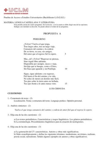 UnlVllWOIID Dl CAITIIIAut IIIAIIQtA Pruebas de Acceso a Estudios Universitarios Bachillerato LOGSE MATERIA LENGUA CASTELLANA Y LITERATURA Esta prueba consta de cuatro preguntas En la tercera y en la cuarta se debe elegir una de las opciones Indique con claridad su elección Se puede alterar el orden de las preguntas PROPUESTA A PEREGRINO Volver Vuelva el que tenga Tras largos años tras un largo viaje Cansancio del camino y la codicia De su tierra su casa sus amigos Del amor que al regreso fiel l…