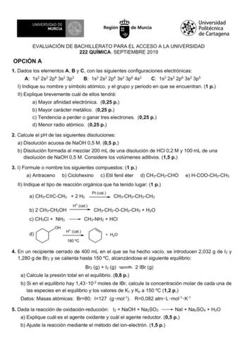 EVALUACIÓN DE BACHILLERATO PARA EL ACCESO A LA UNIVERSIDAD 222 QUÍMICA SEPTIEMBRE 2019 OPCIÓN A 1 Dados los elementos A B y C con las siguientes configuraciones electrónicas A 1s2 2s2 2p6 3s2 3p3 B 1s2 2s2 2p6 3s2 3p6 4s2 C 1s2 2s2 2p6 3s2 3p5 I Indique su nombre y símbolo atómico y el grupo y periodo en que se encuentran 1 p II Explique brevemente cuál de ellos tendrá a Mayor afinidad electrónica 025 p b Mayor carácter metálico 025 p c Tendencia a perder o ganar tres electrones 025 p d Menor r…