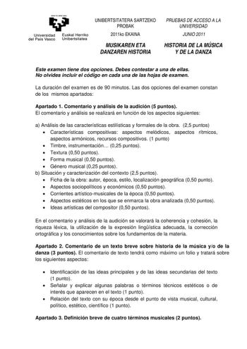 eman ta zaba1 zazu Universidad Euskal Herriko del País Vasco Unibertsitatea UNIBERTSITATERA SARTZEKO PROBAK 2011ko EKAINA MUSIKAREN ETA DANZAREN HISTORIA PRUEBAS DE ACCESO A LA UNIVERSIDAD JUNIO2011 HISTORIA DE LA MÚSICA Y DE LA DANZA Este examen tiene dos opciones Debes contestar a una de ellas No olvides incluir el código en cada una de las hojas de examen La duración del examen es de 90 minutos Las dos opciones del examen constan de los mismos apartados Apartado 1 Comentario y análisis de la…