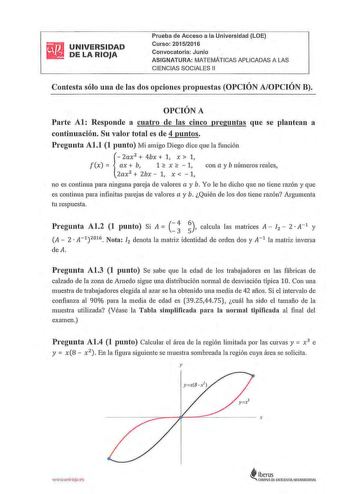 UNIVERSIDAD DE LA RIOJA Prueba de Acceso a la Universidad LOE Curso 20152016 Convocatoria Juniq ASIGNATURA MATEMÁTICAS APLICADAS A LAS CIENCIAS SOCIALES 11 Contesta sólo una de las dos opciones propuestas OPCIÓN AOPCIÓN B OPCIÓN A Parte Al Responde a cuatro de las cinco preguntas que se plantean a continuación Su valor total es de 4 puntos Pregunta Al1 1 punto Mi amigo Diego dice que la función  2ax 2  4bx  1 x  1 f x   ax b 1  x   1 con a y b números reales 2ax 2  2bx  1 x   1 no es continua p…