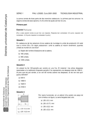 SRIE 1 PAU LOGSE Curs 20012002 TECNOLOGIA INDUSTRIAL Districte universitari de Catalunya La prova consta de dues parts de dos exercicis cadascuna La primera part és comuna i la segona consta de dues opcions A o B entre les quals cal triarne una Primera part Exercici 1 25 punts Per a cada qestió només es pot triar una resposta Resposta ben contestada 05 punts resposta mal contestada 016 punts resposta no contestada 0 punts Qestió 1 En cadascuna de les estacions duna cadena de muntatge la unitat …