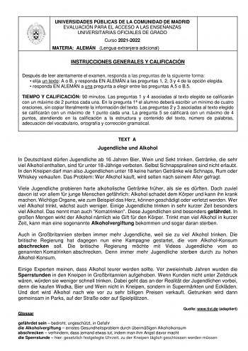 UNIVERSIDADES PÚBLICAS DE LA COMUNIDAD DE MADRID EVALUACIÓN PARA EL ACCESO A LAS ENSEÑANZAS UNIVERSITARIAS OFICIALES DE GRADO Curso 20212022 MATERIA ALEMÁN Lengua extranjera adicional INSTRUCCIONES GENERALES Y CALIFICACIÓN Después de leer atentamente el examen responda a las preguntas de la siguiente forma  elija un texto A o B y responda EN ALEMÁN a las preguntas 1 2 3 y 4 de la opción elegida  responda EN ALEMÁN a una pregunta a elegir entre las preguntas A5 o B5 TIEMPO Y CALIFICACIÓN 90 minu…