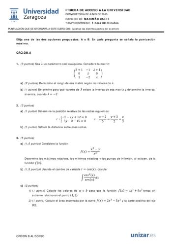  Universidad fil Zaragoza 1S42 PRUEBA DE ACCESO A LA UNIVERSIDAD CONVOCATORIA DE JUNIO DE 2015 EJERCICIO DE MATEMÁTICAS II TIEMPO DISPONIBLE 1 hora 30 minutos PUNTUACIÓN QUE SE OTORGARÁ A ESTE EJERCICIO véanse las distintas partes del examen Elija una de las dos opciones propuestas A o B En cada pregunta se señala la puntuación máxima OPCIÓN A 1 3 puntos Sea  un parámetro real cualquiera Considere la matriz   1 1   1  0  0  1 2  a 2 puntos Determine el rango de esa matriz según los valores de  …