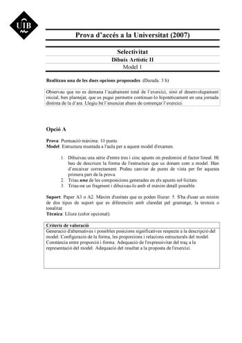 UIB M Prova daccés a la Universitat 2007 Selectivitat Dibuix Artístic II Model 1 Realitzau una de les dues opcions proposades Durada 3 h Observau que no es demana lacabament total de lexercici sinó el desenvolupament inicial ben plantejat que us pugui permetre continuarlo hipotticament en una jornada distinta de la dara Llegiu bé lenunciat abans de comenar lexercici Opció A Prova Puntuació mxima 10 punts Model Estructura muntada a laula per a aquest model dexamen 1 Dibuixau una srie dentre tres…