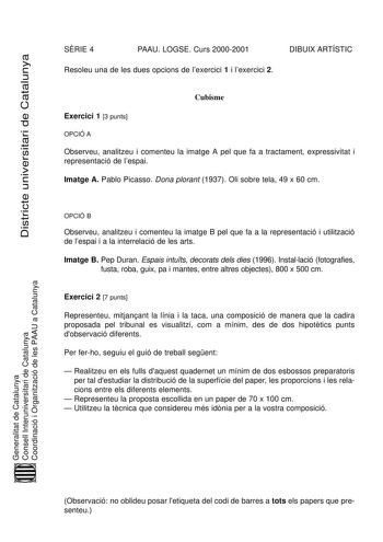 Districte universitari de Catalunya SRIE 4 PAAU LOGSE Curs 20002001 Resoleu una de les dues opcions de lexercici 1 i lexercici 2 DIBUIX ARTÍSTIC Cubisme Exercici 1 3 punts OPCIÓ A Observeu analitzeu i comenteu la imatge A pel que fa a tractament expressivitat i representació de lespai Imatge A Pablo Picasso Dona plorant 1937 Oli sobre tela 49 x 60 cm OPCIÓ B Observeu analitzeu i comenteu la imatge B pel que fa a la representació i utilització de lespai i a la interrelació de les arts Imatge B P…