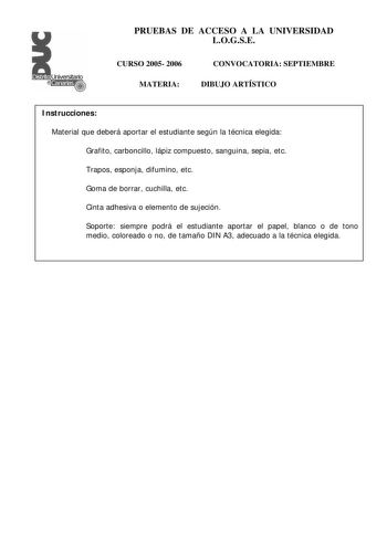 PRUEBAS DE ACCESO A LA UNIVERSIDAD LOGSE CURSO 2005 2006 MATERIA CONVOCATORIA SEPTIEMBRE DIBUJO ARTÍSTICO Instrucciones Material que deberá aportar el estudiante según la técnica elegida Grafito carboncillo lápiz compuesto sanguina sepia etc Trapos esponja difumino etc Goma de borrar cuchilla etc Cinta adhesiva o elemento de sujeción Soporte siempre podrá el estudiante aportar el papel blanco o de tono medio coloreado o no de tamaño DIN A3 adecuado a la técnica elegida PRUEBAS DE ACCESO A LA UN…