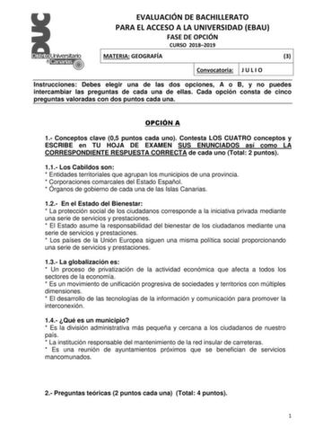 EVALUACIÓN DE BACHILLERATO PARA EL ACCESO A LA UNIVERSIDAD EBAU FASE DE OPCIÓN CURSO 20182019 MATERIA GEOGRAFÍA 3 Convocatoria J U L I O Instrucciones Debes elegir una de las dos opciones A o B y no puedes intercambiar las preguntas de cada una de ellas Cada opción consta de cinco preguntas valoradas con dos puntos cada una OPCIÓN A 1 Conceptos clave 05 puntos cada uno Contesta LOS CUATRO conceptos y ESCRIBE en TU HOJA DE EXAMEN SUS ENUNCIADOS así como LA CORRESPONDIENTE RESPUESTA CORRECTA de c…