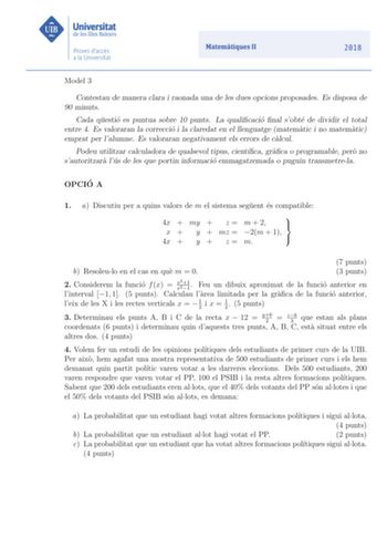 Model 3 Contestau de manera clara i raonada una de les dues opcions proposades Es disposa de 90 minuts Cada questio es puntua sobre 10 punts La qualicacio nal sobte de dividir el total entre 4 Es valoraran la correccio i la claredat en el llenguatge matematic i no matematic emprat per lalumne Es valoraran negativament els errors de calcul Podeu utilitzar calculadora de qualsevol tipus cientca graca o programable pero no sautoritzara lus de les que portin informacio emmagatzemada o puguin transm…