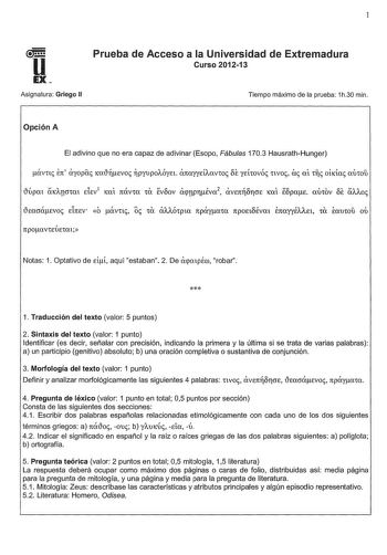 1 U EX Asignatura Griego II Prueba de Acceso a la Universidad de Extremadura Curso 201213 Tiempo máximo de la prueba 1h30 min Opción A El adivino que no era capaz de adivinar Esopo Fábulas 1703 HausrathHunger tcacrácvoc EinEV ó ávnc oc Ca OAAÓCpta npáyaw npoEtbÉvm EnayyÉAAEt CU Éauwu ou npocxVCEUECCXt Notas 1 Optativo de di aquí estaban 2 De acpmpÉco robar  1 Traducción del texto valor 5 puntos 2 Sintaxis del texto valor 1 punto Identificar es decir señalar con precisión indicando la primera y …