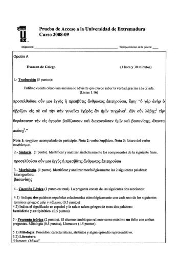 u EX Prueba de Acceso a la Universidad de Extremadura Curso 200809 Asignatura                    Tiempo máximo de aprueba Opción A Examen de Griego 1 hora y 30 minutos 1 Traducción 5 puntos Eufileto cuenta cómo una anciana le advierte que puede saber la verdad gracias a la criada Lisias 116 npocre10oucra oov ot eyyur  npecrpunr v0pronor enttrJpoucra líqtr ó yap vp ó 0epá1tatvav tTIV ele ayopav Paliíloucrav lCClt litalCOVOUOCXV óiv lCClt pacravícrur navta Nota 1 wyxcívro acompafiado de participi…