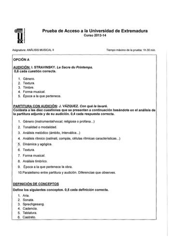 Prueba de Acceso a la Universidad de Extremadura Curso 201314 Asignatura ANÁLISIS MUSICAL 11 Tiempo máximo de la prueba 1h30 min OPCIÓN A AUDICIÓN l STRAVINSKY Le Sacre du Printemps 06 cada cuestión correcta 1 Género 2 Textura 3 Timbre 4 Forma musical 5 Época a la que pertenece PARTITURA CON AUDICIÓN J VÁZQUEZ Con qué la lavaré Contesta a las diez cuestiones que se presentan a continuación basándote en el análisis de la partitura adjunta y de su audición 04 cada respuesta correcta 1 Género inst…