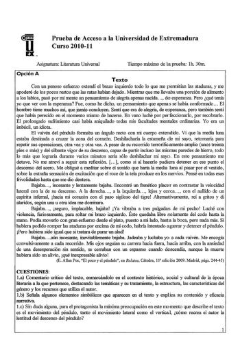 u EXe Prueba de Acceso a la Universidad de Ex1tremadura Curso 201011 Asignatura Literatura Universal Tiempo máximo de la prueba lh 30m Opción A Texto Con un penoso esfuerzo extendí el brazo izquierdo todo lo que me permitían las ataduras y me apoderé de los pocos restos que las ratas habían dejado Mientras que me llevaba una porción de alimento a los labios pasó por mi mente un pensamiento de alegría apenas nacida de esperanza Pero qué tenía YO que ver con la esperanza Fue como he dicho un pens…