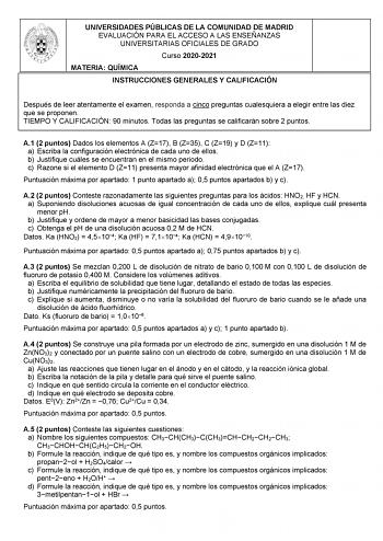 UNIVERSIDADES PÚBLICAS DE LA COMUNIDAD DE MADRID EVALUACIÓN PARA EL ACCESO A LAS ENSEÑANZAS UNIVERSITARIAS OFICIALES DE GRADO Curso 20202021 MATERIA QUÍMICA INSTRUCCIONES GENERALES Y CALIFICACIÓN Después de leer atentamente el examen responda a cinco preguntas cualesquiera a elegir entre las diez que se proponen TIEMPO Y CALIFICACIÓN 90 minutos Todas las preguntas se calificarán sobre 2 puntos A1 2 puntos Dados los elementos A Z17 B Z35 C Z19 y D Z11 a Escriba la configuración electrónica de ca…