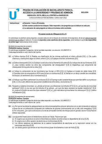 PRUEBA DE EVALUACIÓN DE BACHILLERATO PARA EL ACCESO A LA UNIVERSIDAD Y PRUEBAS DE ADMISIÓN ANDALUCÍA CEUTA MELILLA y CENTROS en MARRUECOS CONVOCATORIA EXTRAORDINARIA CURSO 20212022 BIOLOGÍA Instrucciones a Duración 1 hora y 30 minutos b Este examen consta de tres bloques Debe responder a las preguntas que se indican en cada uno c La valoración de cada pregunta se indica en la misma entre corchetes El examen consta de 3 Bloques A B y C En cada bloque se plantean varias preguntas una para cada un…