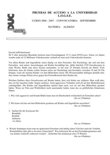 PRUEBAS DE ACCESO A LA UNIVERSIDAD LOGSE CURSO 2006  2007  CONVOCATORIA SEPTIEMBRE MATERIA ALEMÁN Gewalt imWohnzimmer 98  aller deutschen Haushalte besitzen einen Fernsehapparat 52  einen DVDLeser Schon vor Jahren wurden mehr all 22 Millionen Videokassetten verkauft als man noch Videorekorder benutzte Vor allem Kinder und Jugendliche sitzen hufig vor dem Fernseher Ein Psychologe der sich mit dem Fernsehen und seinen Auswirkungen auf Kinder beschftigt hat zhlte krzlich 2745 Gewaltszenen in einer…