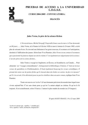 PRUEBAS DE ACCESO A LA UNIVERSIDAD LOGSE CURSO 20042005  CONVOCATORIA FRANCÉS Jules Verne le pre de la sciencefiction Lle mystérieuse Michel Strogoff Vingt mille lieues sous les mers le Tour du monde en 80 jours  Jules Verne né  Nantes le 8 février 1828 et mort  Amiens le 24 mars 1905 a écrit plus de soixante livres Il a inventé une littérature dun genre nouveau daventures et danticipation destinée  lédification des jeunes Selon JeanYves Paumier Jules Verne est un conteur daventures qui a passi…