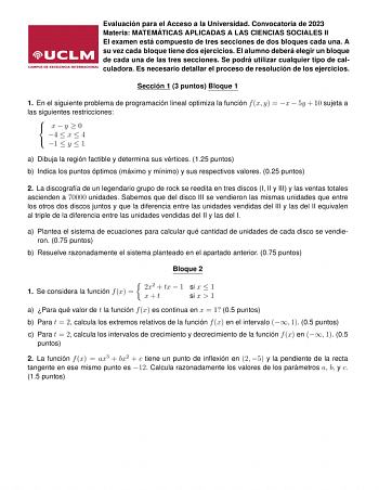 Evaluación para el Acceso a la Universidad Convocatoria de 2023 Materia MATEMÁTICAS APLICADAS A LAS CIENCIAS SOCIALES II El examen está compuesto de tres secciones de dos bloques cada una A su vez cada bloque tiene dos ejercicios El alumno deberá elegir un bloque de cada una de las tres secciones Se podrá utilizar cualquier tipo de calculadora Es necesario detallar el proceso de resolución de los ejercicios Sección 1 3 puntos Bloque 1 1 En el siguiente problema de programación lineal optimiza l…