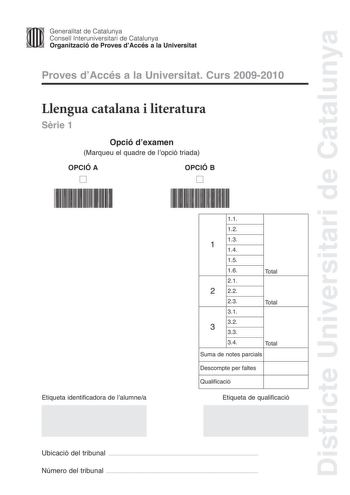 Districte Universitari de Catalunya Jfmm Generalitat de Catalunya Consell lnteruniversitari de Catalunya   Organització de Proves dAccés a la Universitat Proves dAccés a la Universitat Curs 20092010 Llengua catalana i literatura Srie 1 Opció dexamen Marqueu el quadre de lopció triada OPCIÓ A D OPCIÓ B D Etiqueta identificadora de lalumnea 11 12 13 1 14 15 16 21 2 22 Total 23 Total 31 32 3 33 34 Total Suma de notes parcials Descompte per faltes Qualificació Etiqueta de qualificació Ubicació del …