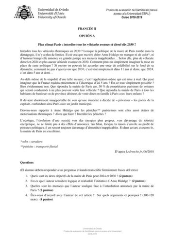 Prueba de evaluación de Bachillerato para el acceso a la Universidad EBAU Curso 20182019 FRANCÉS II OPCIÓN A Plan climat Paris  interdire tous les véhicules essence et diesel ds 2030  Interdire tous les véhicules thermiques en 2030  Lorsque la politique de la maire de Paris tombe dans la démagogie il ny a plus de limites Il est vrai que ma trs chre Anne Hidalgo ne manque ni de culot ni dhumour lorsquelle annonce en grande pompe ses mesures inapplicables Selon elle plus de véhicule diesel en 202…