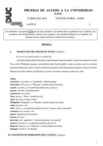 PRUEBAS DE ACCESO A LA UNIVERSIDAD LOE CURSO 20132014 CONVOCATORIA JUNIO LATÍN II 1 Los alumnos escogerán UNA de las dos opciones La traducción se puntuará con 5 puntos las cuestiones de morfosintaxis y léxico con 3 puntos y la cuestión cultural con 2 puntos La puntuación de cada cuestión se indica en el examen OPCIÓN A I TRADUCCIÓN DEL SIGUIENTE TEXTO 5 puntos El exceso de alegría puede ser perjudicial Aristoteles philosophus Polycritam cognito repente insperato gaudio exspiravisse animam in i…