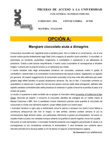 PRUEBAS DE ACCESO A LA UNIVERSIDAD FASE GENERAL MATERIAS COMUNES CURSO 2015  2016 CONVOCATORIA JUNIO MATERIA ITALIANO OPCIÓN A Mangiare cioccolato aiuta a dimagrire Consumare cioccolato con regolarit aiuta a perdere peso Non si tratta di un controsenso ma di una buona notizia giunta direttamente dagli Stati Uniti a seguito di specifici studi scientifici Il cioccolato in particolare se fondente aiuterebbe lorganismo a combattere il colesterolo e ad abbassare la pressione Grazie a tale azione rie…