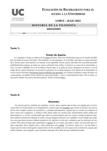 EVALUACIÓN DE BACHILLERATO PARA EL ACCESO A LA UNIVERSIDAD LOMCE  JULIO 2022 HISTORIA DE LA FILOSOFÍA INDICACIONES Elige y comenta uno de los tres textos desarrollando las cuestiones que aparecen a continuación Texto 1 Tomás de Aquino La segunda es la que se deduce de la causa eficiente Pues nos encontramos que en el mundo sensible hay un orden de causas eficientes Sin embargo no encontramos ni es posible que algo sea causa eficiente de sí mismo pues sería anterior a sí mismo cosa imposible En …