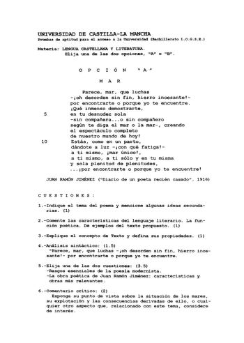 UNIVERSIDAD DE CASTILLALA MANCHA Pruebas de aptitud para el acceo a la Universidad Bachillerato LOGSE Materia LENGUA CASTELLANA Y LITERATURA Elija una de las dos opciones A o B OP C I ÓN  A  MA R Parece mar que luchas oh desorden sin fin hierro incesante por encontrarte o porque yo te encuentre Qué inmenso demostrarte 5 en tu desnudez sola sin compañera  o sin compañero según te diga el mar o la mar creando el espectáculo completo de nuestro mundo de hoy 10 Estás como en un parto dándote a luz …