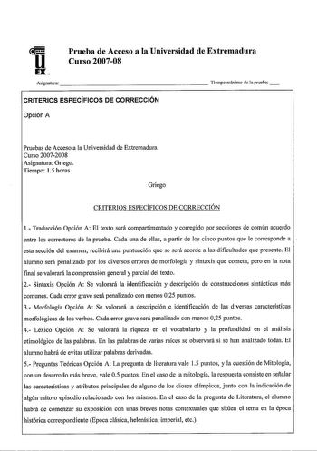 u EX Prueba de Acceso a la Universidad de Extremadura Curso 200708 Asignatura                      Tiempo máximo de aprueba CRITERIOS ESPECÍFICOS DE CORRECCIÓN Opción A Pruebas de Acceso a la Universidad de Extremadura Curso 20072008 Asignatura Griego Tiempo 15 horas Griego CRITERIOS ESPECÍFICOS DE CORRECCIÓN 1 Traducción Opción A El texto será compartimentado y corregido por secciones de común acuerdo entre los correctores de la prueba Cada una de ellas a partir de los cinco puntos que le corr…