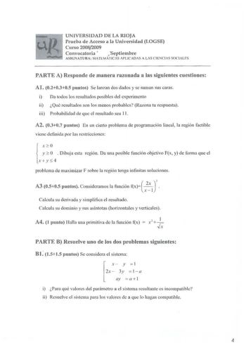 UNIVERSIDAD DE LA RIOJA Prueba de Acceso a la Universidad LOGSE Curso 20082009 Convocatoria Septiembre ASlNATURA MATEMÁTICS APLICADAS A LAS CIENCIAS SOCIALES PARTE A Responde de manera razonada a las siguientes cuestiones Al 020305 puntos Se lanzan dos dados y se suman sus caras i Da todos los resultados posibles del experimento ii Qué resu ltados son los menos probables Razona tu respuesta iii Probabilidad de que el resultado sea 11 A2 0307 puntos En un cierto problema de programación lineal l…