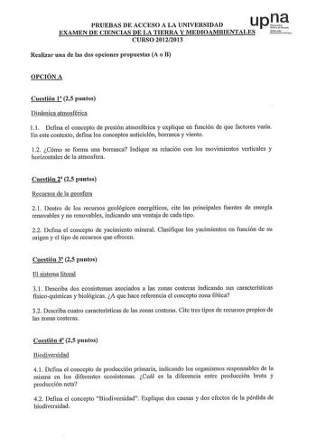 PRUEBAS DE ACCESO A LA UNIVERSIDAD u p rte EXAMEN DE CIENCIAS DE LA TIERRA Y MEDIOAMBIENTALES Utt CURSO 20122013 Realizar una de las dos opciones propuestas A o B OPCIÓN A Cuestión 1 25 puntos Dinámica atmosférica l l Defina el concepto de presión atmosférica y explique en función de que factores varía En este contexto defina los conceptos anticiclón borrasca y viento 12 Cómo se forma una borrasca Indique su relación con los movimientos ve1iicales y horizontales de la atmosfera Cuestión 2 25 pu…